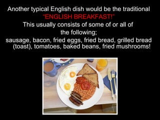 Another typical English dish would be the traditional “ ENGLISH BREAKFAST!” This usually consists of some of or all of  the following; sausage, bacon, fried eggs, fried bread, grilled bread (toast), tomatoes, baked beans, fried mushrooms! 