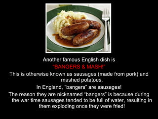 Another famous English dish is “ BANGERS & MASH!” This is otherwise known as sausages (made from pork) and mashed potatoes. In England, “bangers” are sausages! The reason they are nicknamed “bangers” is because during the war time sausages tended to be full of water, resulting in them exploding once they were fried! 