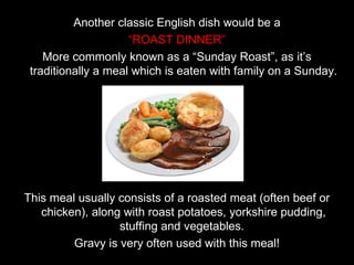 Another classic English dish would be a “ ROAST DINNER” More commonly known as a “Sunday Roast”, as it’s traditionally a meal which is eaten with family on a Sunday. This meal usually consists of a roasted meat (often beef or chicken), along with roast potatoes, yorkshire pudding, stuffing and vegetables.  Gravy is very often used with this meal! 