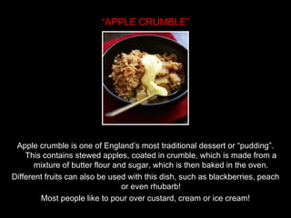 “ APPLE CRUMBLE” Apple crumble is one of England’s most traditional dessert or “pudding”. This contains stewed apples, coated in crumble, which is made from a mixture of butter flour and sugar, which is then baked in the oven. Different fruits can also be used with this dish, such as blackberries, peach or even rhubarb! Most people like to pour over custard, cream or ice cream! 