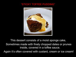 “ STICKY TOFFEE PUDDING” This dessert consists of a moist sponge cake,  Sometimes made with finely chopped dates or prunes inside, covered in a toffee sauce. Again it’s often covered with custard, cream or ice cream! 