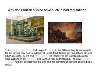 The Industrial Revolution that began in Britain in the 18th century is responsible
for the former very poor reputation of British food. Unlike the populations of most
other countries, by the mid 19th century the majority of the British population
were working in city factories and living in very poor housing. The new working
classes had lost contact with the land and the standard of cooking declined as a
result.
Why does British cuisine have such a bad reputation?
 