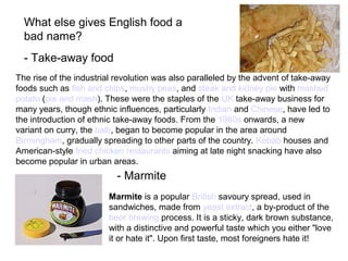 - Take-away food
What else gives English food a
bad name?
The rise of the industrial revolution was also paralleled by the advent of take-away
foods such as fish and chips, mushy peas, and steak and kidney pie with mashed
potato (pie and mash). These were the staples of the UK take-away business for
many years, though ethnic influences, particularly Indian and Chinese, have led to
the introduction of ethnic take-away foods. From the 1980s onwards, a new
variant on curry, the balti, began to become popular in the area around
Birmingham, gradually spreading to other parts of the country. Kebab houses and
American-style fried chicken restaurants aiming at late night snacking have also
become popular in urban areas.
Marmite is a popular British savoury spread, used in
sandwiches, made from yeast extract, a by-product of the
beer brewing process. It is a sticky, dark brown substance,
with a distinctive and powerful taste which you either "love
it or hate it". Upon first taste, most foreigners hate it!
- Marmite
 