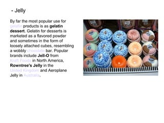 By far the most popular use for
gelatin products is as gelatin
dessert. Gelatin for desserts is
marketed as a flavored powder
and sometimes in the form of
loosely attached cubes, resembling
a wobbly chocolate bar. Popular
brands include Jell-O from
Kraft Foods in North America,
Rowntree's Jelly in the
United Kingdom and Aeroplane
Jelly in Australia.
- Jelly
 
