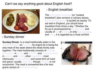 Can’t we say anything good about English food?
Sunday Dinner, is a meal traditionally eaten in the
United Kingdom on Sunday. Its origins lie in being the
only meal of the week where the whole family eats
together. The meal traditionally consists of potato-
new potato in spring and summer and mashed potato
in autumn and winter, other vegetables most
infamously brussel sprouts and some form of meat
and gravy- usually roast beef though chicken is not
uncommon. The meal is somewhat like a far less
grand version of christmas dinner.
- Sunday dinner
The full English breakfast (or "cooked
breakfast") also remains a culinary classic.
Somerset Maugham is quoted as saying "To
eat well in England, you should have
breakfast three times a day." Whether the
fry-up is accompanied by orange juice and
usually of tea or coffee, or only bacon, eggs,
and toast, it is regarded as a ritual comfort.
- English breakfast
 