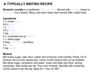 Rhubarb crumble is a traditional British dessert. Served with custard, cream or
ice cream it is a hearty, filling, and warm feast, best served after a light meal.
Ingredients
1 c. brown sugar
3/4 c. oats
1 c. flour
1/2 c. butter
1 tsp. cinnamon
4 c. uncooked cut up rhubarb
1 c. white sugar
2 tbsp. corn starch/cornflour
1 c. water
1 tsp. vanilla
Method
Mix brown sugar, oats, flour, butter and cinnamon until crumbly. Press 1/2 of
mixture into a 9 inch square pan. Cover crumb mixture with cut up rhubarb.
Mix white sugar, cornstarch and water. Cook until clear and thick, stirring
constantly. Add vanilla and stir. Pour over rhubarb. Sprinkle with remaining
crumb mixture over the top. Bake for 1 hour at 180°C.
A TYPICALLY BRITISH RECIPE
 