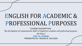 ENGLISH FOR ACADEMIC &
PROFESSIONAL PURPOSES
COURSE DESCRIPTION:
The development of communication skills in English for academic and professional purposes.
(80 Hours)
FOR TVL STRAND
PRESENTED BY: REGINA B. SACUEZA
 