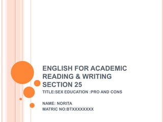 ENGLISH FOR ACADEMIC
READING & WRITING
SECTION 25
TITLE:SEX EDUCATION :PRO AND CONS

NAME: NORITA
MATRIC NO:BTXXXXXXXX
 