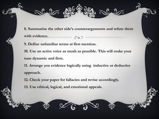 8. Summarize the other side’s counterarguments and refute them
with evidence.
9. Define unfamiliar terms at first mention.
10. Use an active voice as mush as possible. This will make your
tone dynamic and firm.
11. Arrange you evidence logically using inductive or deductive
approach.
12. Check your paper for fallacies and revise accordingly.
13. Use ethical, logical, and emotional appeals.
 