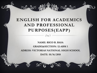 ENGLISH FOR ACADEMICS
AND PROFESSIONAL
PURPOSES(EAPP)
NAME: RICO B. BASA
GRADE&SECTION: 12-ABM 1
ADRESS: VICTORIAS NATIONAL HIGH SCHOOL
DATE: 10/16/2018
 
