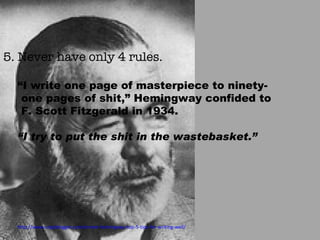 5. Never have only 4 rules. “ I write one page of masterpiece to ninety-one pages of shit,” Hemingway confided to F. Scott Fitzgerald in 1934.  “ I try to put the shit in the wastebasket.”  http://www.copyblogger.com/ernest-hemingway-top-5-tips-for-writing-well/ 