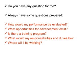  Do you have any question for me?
Always have some questions prepared:
How would my performance be evaluated?
What opportunities for advancement exist?
Is there a training program?
What would my responsabilities and duties be?
Where will I be working?
 