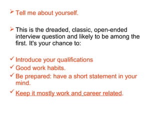  Tell me about yourself.
 This is the dreaded, classic, open-ended
interview question and likely to be among the
first. It's your chance to:
Introduce your qualifications
Good work habits.
Be prepared: have a short statement in your
mind.
Keep it mostly work and career related.
 