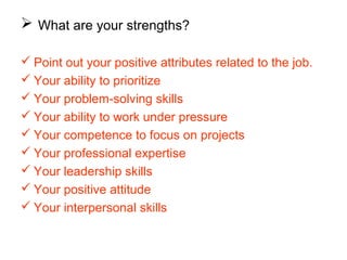  What are your strengths?
 Point out your positive attributes related to the job.
 Your ability to prioritize
 Your problem-solving skills
 Your ability to work under pressure
 Your competence to focus on projects
 Your professional expertise
 Your leadership skills
 Your positive attitude
 Your interpersonal skills
 