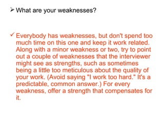  What are your weaknesses?
Everybody has weaknesses, but don't spend too
much time on this one and keep it work related.
Along with a minor weakness or two, try to point
out a couple of weaknesses that the interviewer
might see as strengths, such as sometimes
being a little too meticulous about the quality of
your work. (Avoid saying "I work too hard." It's a
predictable, common answer.) For every
weakness, offer a strength that compensates for
it.
 