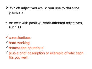  Which adjectives would you use to describe
yourself?
• Answer with positive, work-oriented adjectives,
such as:
conscientious
hard-working
honest and courteous
plus a brief description or example of why each
fits you well.
 