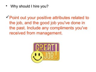 • Why should I hire you?
Point out your positive attributes related to
the job, and the good job you've done in
the past. Include any compliments you've
received from management.
 