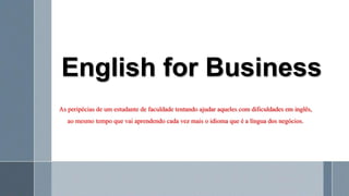 English for Business
As peripécias de um estudante de faculdade tentando ajudar aqueles com dificuldades em inglês,
ao mesmo tempo que vai aprendendo cada vez mais o idioma que é a língua dos negócios.
 