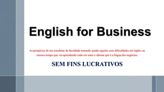 English for Business
As peripécias de um estudante de faculdade tentando ajudar aqueles com dificuldades em inglês, ao
mesmo tempo que vai aprendendo cada vez mais o idioma que é a língua dos negócios.
SEM FINS LUCRATIVOS
 