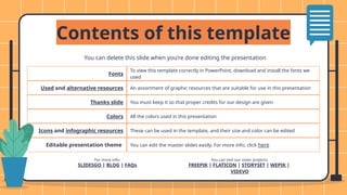 Fonts
To view this template correctly in PowerPoint, download and install the fonts we
used
Used and alternative resources An assortment of graphic resources that are suitable for use in this presentation
Thanks slide You must keep it so that proper credits for our design are given
Colors All the colors used in this presentation
Icons and infographic resources These can be used in the template, and their size and color can be edited
Editable presentation theme You can edit the master slides easily. For more info, click here
You can delete this slide when you’re done editing the presentation
For more info:
SLIDESGO | BLOG | FAQs
You can visit our sister projects:
FREEPIK | FLATICON | STORYSET | WEPIK |
VIDEVO
Contents of this template
 