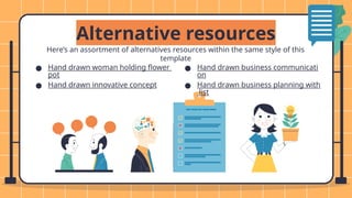 Here’s an assortment of alternatives resources within the same style of this
template
Alternative resources
● Hand drawn woman holding flower
pot
● Hand drawn innovative concept
● Hand drawn business communicati
on
● Hand drawn business planning with
list
 