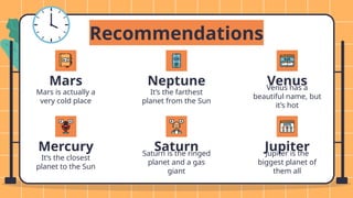 Neptune
It’s the farthest
planet from the Sun
Venus has a
beautiful name, but
it’s hot
Recommendations
Mercury
Mars is actually a
very cold place
It’s the closest
planet to the Sun
Saturn
Saturn is the ringed
planet and a gas
giant
Venus
Mars
Jupiter
Jupiter is the
biggest planet of
them all
 
