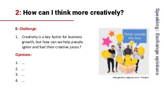 2: How can I think more creatively?
E: Challenge:
1. Creativity is a key factor for business
growth, but how can we help people
ignite and fuel their creative juices?
Opinions:
1. ...
2. ...
3. ...
4. ...
Speaking:Exchangeopinions
designed by rawpixel.com / Freepik
 