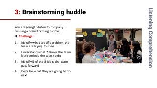 3: Brainstorming huddle
You are going to listen to company
running a brainstorming huddle.
H: Challenge:
1. Identify what specific problem the
team are trying to solve
2. Understand what 2 things the team
lead reminds the team to do
3. Identify 5 of the 8 ideas the team
puts forward
4. Describe what they are going to do
next
ListeningComprehension
 