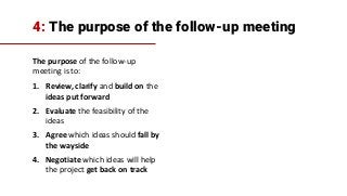 4: The purpose of the follow-up meeting
The purpose of the follow-up
meeting is to:
1. Review, clarify and build on the
ideas put forward
2. Evaluate the feasibility of the
ideas
3. Agree which ideas should fall by
the wayside
4. Negotiate which ideas will help
the project get back on track
 