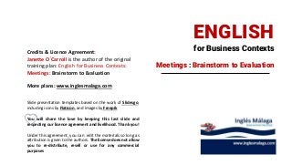 for Business Contexts
ENGLISH
Meetings : Brainstorm to Evaluation
Credits & Licence Agreement:
Janette O´Carroll is the author of the original
training plan: English for Business Contexts:
Meetings: Brainstorm to Evaluation
More plans: www.inglesmalaga.com
Slide presentation templates based on the work of Slidesgo,
including icons by Flaticon, and images by Freepik
You will share the love by keeping this last slide and
respecting our licence agreement and livelihood. Thank you!
Under this agreement, you can edit the materials so long as
attribution is given to the authors. The license does not allow
you to re-distribute, resell or use for any commercial
purposes
 