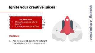 Ignite your creative juices
Every day a man goes to work. He
gets into a lift and presses the ground
floor button. When he comes back he
presses the 7th floor button and takes
the stairs to his flat on the 11th floor.
Speaking:Askquestions
Challenge:
1. Ask me yes / no questions to figure
out why he has this daily routine?
Set the scene
1. Stimulate creative & lateral
thinking
2. Encourage interactional Q&A
 