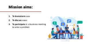 Mission aims:
1. To brainstorm xxxx
2. To discuss xxxxx
3. To participate in a business meeting
to solve a problem
 