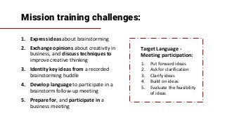 Mission training challenges:
1. Express ideas about brainstorming
2. Exchange opinions about creativity in
business, and discuss techniques to
improve creative thinking
3. Identity key ideas from a recorded
brainstorming huddle
4. Develop language to participate in a
brainstorm follow-up meeting
5. Prepare for, and participate in a
business meeting
Target Language -
Meeting participation:
1. Put forward ideas
2. Ask for clarification
3. Clarify ideas
4. Build on ideas
5. Evaluate the feasibility
of ideas
 