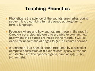 Teaching Phonetics
   Phonetics is the science of the sounds one makes during
    speech. It is a combination of sounds put together to
    form a language.

   Focus on where and how sounds are made in the mouth.
    Once we get a clear picture and are able to connect how
    and where the sounds are made in the mouth, it will be
    easier for us to make changes to get the desired sounds.

   A consonant is a speech sound produced by a partial or
    complete obstruction of the air stream by any of various
    constrictions of the speech organs, such as (p), (f), (r),
    (w), and (h).
 