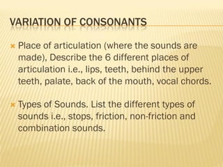 VARIATION OF CONSONANTS

   Place of articulation (where the sounds are
    made), Describe the 6 different places of
    articulation i.e., lips, teeth, behind the upper
    teeth, palate, back of the mouth, vocal chords.

   Types of Sounds. List the different types of
    sounds i.e., stops, friction, non-friction and
    combination sounds.
 