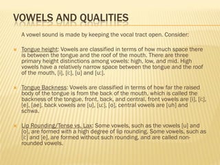 VOWELS AND QUALITIES
    A vowel sound is made by keeping the vocal tract open. Consider:

   Tongue height: Vowels are classified in terms of how much space there
    is between the tongue and the roof of the mouth. There are three
    primary height distinctions among vowels: high, low, and mid. High
    vowels have a relatively narrow space between the tongue and the roof
    of the mouth, [i], [i:], [u] and [u:].

   Tongue Backness: Vowels are classified in terms of how far the raised
    body of the tongue is from the back of the mouth, which is called the
    backness of the tongue. front, back, and central. front vowels are [i], [i:],
    [e], [ae], back vowels are [u], [u:], [o], central vowels are [uh] and
    schwa.

   Lip Rounding/Tense vs. Lax: Some vowels, such as the vowels [u] and
    [o], are formed with a high degree of lip rounding. Some vowels, such as
    [i:] and [e], are formed without such rounding, and are called non-
    rounded vowels.
 