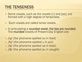 THE TENSENESS
   Some vowels, such as the vowels [i:] and [ae], are
    formed with a high degree of tenseness.
   Such vowels are called tense vowels.
   In articulating a rounded vowel, the lips are rounded.
    The rounded vowels of Present-Day English are:

   /u/ (the phoneme spelled oo in food)
   /U/ (the phoneme spelled u in put)
   /o/ (the phoneme spelled oa in boat)
   /ô/ (the phoneme spelled au in caught)
 