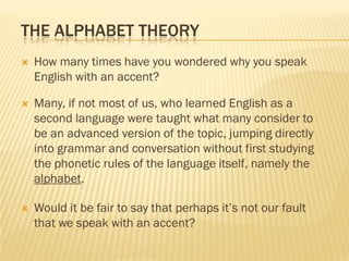THE ALPHABET THEORY
   How many times have you wondered why you speak
    English with an accent?

   Many, if not most of us, who learned English as a
    second language were taught what many consider to
    be an advanced version of the topic, jumping directly
    into grammar and conversation without first studying
    the phonetic rules of the language itself, namely the
    alphabet.

   Would it be fair to say that perhaps it’s not our fault
    that we speak with an accent?
 