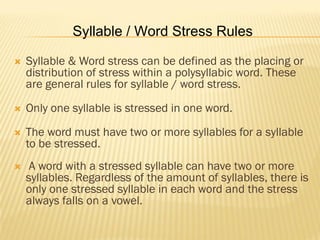 Syllable / Word Stress Rules

   Syllable & Word stress can be defined as the placing or
    distribution of stress within a polysyllabic word. These
    are general rules for syllable / word stress.

   Only one syllable is stressed in one word.
   The word must have two or more syllables for a syllable
    to be stressed.
    A word with a stressed syllable can have two or more
    syllables. Regardless of the amount of syllables, there is
    only one stressed syllable in each word and the stress
    always falls on a vowel.
 
