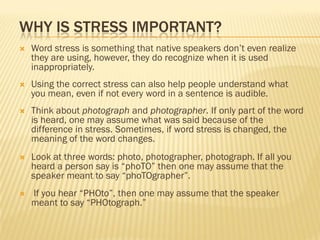 WHY IS STRESS IMPORTANT?
   Word stress is something that native speakers don’t even realize
    they are using, however, they do recognize when it is used
    inappropriately.
   Using the correct stress can also help people understand what
    you mean, even if not every word in a sentence is audible.
   Think about photograph and photographer. If only part of the word
    is heard, one may assume what was said because of the
    difference in stress. Sometimes, if word stress is changed, the
    meaning of the word changes.
   Look at three words: photo, photographer, photograph. If all you
    heard a person say is “phoTO” then one may assume that the
    speaker meant to say “phoTOgrapher”.
   If you hear “PHOto”, then one may assume that the speaker
    meant to say “PHOtograph.”
 