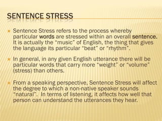 SENTENCE STRESS
   Sentence Stress refers to the process whereby
    particular words are stressed within an overall sentence.
    It is actually the “music” of English, the thing that gives
    the language its particular “beat” or “rhythm”.
   In general, in any given English utterance there will be
    particular words that carry more “weight” or “volume”
    (stress) than others.

   From a speaking perspective, Sentence Stress will affect
    the degree to which a non-native speaker sounds
    “natural”. In terms of listening, it affects how well that
    person can understand the utterances they hear.
 