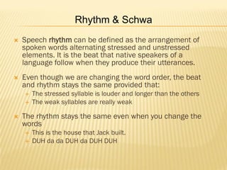 Rhythm & Schwa
   Speech rhythm can be defined as the arrangement of
    spoken words alternating stressed and unstressed
    elements. It is the beat that native speakers of a
    language follow when they produce their utterances.
   Even though we are changing the word order, the beat
    and rhythm stays the same provided that:
       The stressed syllable is louder and longer than the others
       The weak syllables are really weak

   The rhythm stays the same even when you change the
    words
       This is the house that Jack built.
       DUH da da DUH da DUH DUH
 