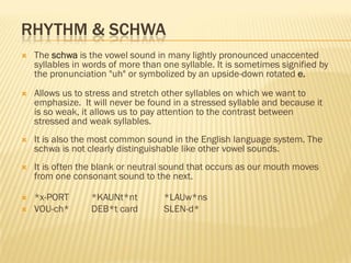 RHYTHM & SCHWA
   The schwa is the vowel sound in many lightly pronounced unaccented
    syllables in words of more than one syllable. It is sometimes signified by
    the pronunciation "uh" or symbolized by an upside-down rotated e.
   Allows us to stress and stretch other syllables on which we want to
    emphasize. It will never be found in a stressed syllable and because it
    is so weak, it allows us to pay attention to the contrast between
    stressed and weak syllables.
   It is also the most common sound in the English language system. The
    schwa is not clearly distinguishable like other vowel sounds.
   It is often the blank or neutral sound that occurs as our mouth moves
    from one consonant sound to the next.

   *x-PORT       *KAUNt*nt         *LAUw*ns
   VOU-ch*       DEB*t card        SLEN-d*
 
