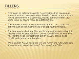 FILLERS
   Fillers can be defined as words / expressions that people use,
    and actions that people do when they don't know or are not sure
    how to continue on in a sentence, how to continue within the
    same topic or how to move to a different one.
   These are expressions such as umm; hmmm... err… ooh…and
    actions such as licking their lips or snapping their fingers.
   The best way to eliminate filler words and actions is to substitute
    that behavior for another. So at points of transition, or whenever
    you feel the need to inject filler, simply PAUSE. Take a deep
    breath and gather your thoughts.
   While English Native-speakers will use "ums" and "uhs", Spanish-
    speakers tend to use "because", "you know" and "ehh".
 