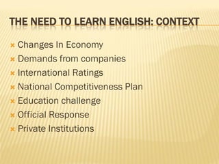 THE NEED TO LEARN ENGLISH: CONTEXT

 Changes In Economy
 Demands from companies

 International Ratings

 National Competitiveness Plan

 Education challenge

 Official Response

 Private Institutions
 