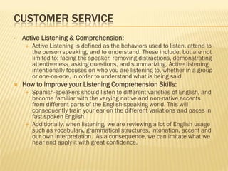 CUSTOMER SERVICE
•   Active Listening & Comprehension:
       Active Listening is defined as the behaviors used to listen, attend to
        the person speaking, and to understand. These include, but are not
        limited to: facing the speaker, removing distractions, demonstrating
        attentiveness, asking questions, and summarizing. Active listening
        intentionally focuses on who you are listening to, whether in a group
        or one-on-one, in order to understand what is being said.
   How to improve your Listening Comprehension Skills:
       Spanish-speakers should listen to different varieties of English, and
        become familiar with the varying native and non-native accents
        from different parts of the English-speaking world. This will
        consequently train your ear on the different variations and paces in
        fast-spoken English.
       Additionally, when listening, we are reviewing a lot of English usage
        such as vocabulary, grammatical structures, intonation, accent and
        our own interpretation. As a consequence, we can imitate what we
        hear and apply it with great confidence.
 