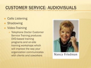 CUSTOMER SERVICE: AUDIOVISUALS

   Calls Listening
   Shadowing
   Video-Training
       Telephone Doctor Customer
        Service Training produces
        DVD-based training
        programs and on-site
        training workshops which
        will improve the way your
        organization communicates
        with clients and coworkers
 