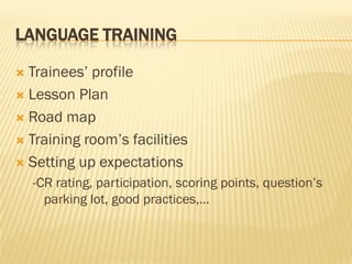 LANGUAGE TRAINING

 Trainees’ profile
 Lesson Plan

 Road map

 Training room’s facilities

 Setting up expectations
    -CR rating, participation, scoring points, question’s
      parking lot, good practices,…
 