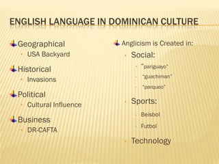 ENGLISH LANGUAGE IN DOMINICAN CULTURE

 Geographical            Anglicism is Created in:
  • USA Backyard         •   Social:
 Historical                   •   “pariguayo”
                              •   “guachiman”
  • Invasions
                              •   “parqueo”
 Political
  • Cultural Influence
                         •   Sports:
                              •   Beisbol
 Business
                              •   Futbol
  • DR-CAFTA
                         •   Technology
 