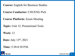CHUENG Pich
ជឹង ពេជ 1
Course: English for Business Studies
Course Conductor: CHUENG Pich
Course Platform: Zoom Meeting
Topic: Unit 12: Promotional Tools
Week: 13
Date: July 13th, 2021
Time: 5:30-8:30 P.M.
 